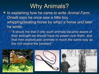 Why Animals?
   In explaining how he came to write Animal Farm,
    Orwell says he once saw a little boy
    whipping(beating horse by whip) a horse and later
    he wrote,
       “It struck me that if only such animals became aware of
        their strength we should have no power over them, and
        that men exploit(use) animals in much the same way as
        the rich exploit the [worker].”
 