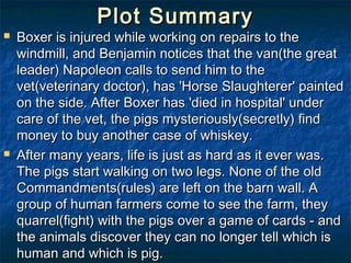 Plot Summary
   Boxer is injured while working on repairs to the
    windmill, and Benjamin notices that the van(the great
    leader) Napoleon calls to send him to the
    vet(veterinary doctor), has 'Horse Slaughterer' painted
    on the side. After Boxer has 'died in hospital' under
    care of the vet, the pigs mysteriously(secretly) find
    money to buy another case of whiskey.
   After many years, life is just as hard as it ever was.
    The pigs start walking on two legs. None of the old
    Commandments(rules) are left on the barn wall. A
    group of human farmers come to see the farm, they
    quarrel(fight) with the pigs over a game of cards - and
    the animals discover they can no longer tell which is
    human and which is pig.
 