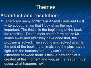 Themes
   Conflict and resolution :
     There are many conflicts in Animal Farm and I will
    write about the two that I look at as the most
    important. The first is in the beginning of the book –
    the rebellion. The animals on the farm chase Mr.
    Jones away and after they have done that, the
    problem is solved. The second isn’t solved at all: In
    the end of the book the animals see the pigs have a
    fight with the humans and they can’t see any
    difference between them. I think a new conflict is
    created at this moment and you, as the reader, must
    guess what happens next.
 