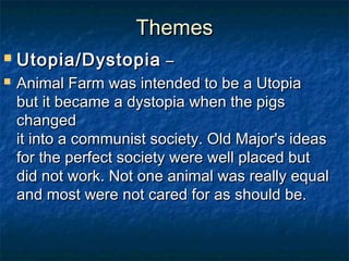 Themes
   Utopia/Dystopia –
   Animal Farm was intended to be a Utopia 
    but it became a dystopia when the pigs
    changed 
    it into a communist society. Old Major's ideas 
    for the perfect society were well placed but 
    did not work. Not one animal was really equal 
    and most were not cared for as should be. 
 