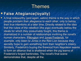 Themes
   False Allegiance(loyalty)
   A final noteworthy (and again, satiric) theme is the way in which
    people proclaim their allegiance to each other, only to betray
    their true intentions at a later time. Directly related to the idea
    that the rulers of the rebellion (the pigs) eventually betray the
    ideals for which they presumably fought, this theme is
    dramatized in a number of relationships involving the novel's
    human characters. Pilkington and Jones;Frederick, for
    example, only listen to Jones in the Red Lion because they
    secretly hope to gain something from their neighbor's misery.
    Similarly, Frederick's buying the firewood from Napoleon seems
    to form an alliance that is shattered when the pig learns of
    Frederick's forged banknotes. The novel's final scene
    demonstrates that, despite all the.
 