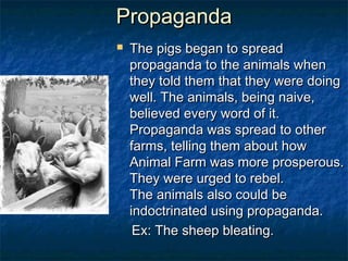 Propaganda
           The pigs began to spread
            propaganda to the animals when
            they told them that they were doing
            well. The animals, being naive,
            believed every word of it.
            Propaganda was spread to other
            farms, telling them about how
            Animal Farm was more prosperous.
            They were urged to rebel. 
            The animals also could be
Boxer       indoctrinated using propaganda.
             Ex: The sheep bleating.
 