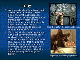 Irony
   Irony results when there is a disparity
    between what an audience would
    expect and what really happens.
    Orwell uses a particular type of irony –
    dramatic irony. He relies on the
    difference between what the animals
    understand and what we, the
    audience, can conclude about the         Snowball below the commandments.
    situation at Animal Farm.
   We know just what the animals know,
    but we can see so much more of its
    significance than they can. The
    conclusions we reach that the animals
    never quite get to – that the pigs are
    decadent, corrupt, and immoral – are
    all the more powerful because we
    arrive at them ourselves, without the
    narrator pointing these things out
    directly.
                                              Napoleon overindulging himself.
 