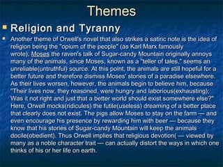 Themes
   Religion and Tyranny
   Another theme of Orwell's novel that also strikes a satiric note is the idea of
    religion being the "opium of the people" (as Karl Marx famously
    wrote). Moses the raven's talk of Sugar-candy Mountain originally annoys
    many of the animals, since Moses, known as a "teller of tales," seems an
    unreliable(untruthful) source. At this point, the animals are still hopeful for a
    better future and therefore dismiss Moses' stories of a paradise elsewhere.
    As their lives worsen, however, the animals begin to believe him, because
    "Their lives now, they reasoned, were hungry and laborious(exhausting);
    Was it not right and just that a better world should exist somewhere else?"
    Here, Orwell mocks(ridicules) the futile(useless) dreaming of a better place
    that clearly does not exist. The pigs allow Moses to stay on the farm — and
    even encourage his presence by rewarding him with beer — because they
    know that his stories of Sugar-candy Mountain will keep the animals
    docile(obedient). Thus Orwell implies that religious devotion( — viewed by
    many as a noble character trait — can actually distort the ways in which one
    thinks of his or her life on earth.
 