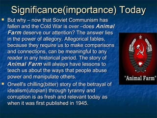 Significance(importance) Today
   But why – now that Soviet Communism has
    fallen and the Cold War is over –does Animal
    Farm deserve our attention? The answer lies
    in the power of allegory. Allegorical fables,
    because they require us to make comparisons
    and connections, can be meaningful to any
    reader in any historical period. The story of
    Animal Farm will always have lessons to
    teach us about the ways that people abuse
    power and manipulate others.
   Orwell's chilling(bitter) story of the betrayal of
    idealism(utopian) through tyranny and
    corruption is as fresh and relevant today as
    when it was first published in 1945.
 