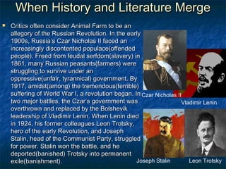 When History and Literature Merge
   Critics often consider Animal Farm to be an
    allegory of the Russian Revolution. In the early
    1900s, Russia’s Czar Nicholas II faced an
    increasingly discontented populace(offended
    people). Freed from feudal serfdom(slavery) in
    1861, many Russian peasants(farmers) were
    struggling to survive under an
    oppressive(unfair, tyrannical) government. By
    1917, amidst(among) the tremendous(terrible)
    suffering of World War I, a revolution began. In Czar Nicholas II
    two major battles, the Czar’s government was                     Vladimir Lenin
    overthrown and replaced by the Bolshevik
    leadership of Vladimir Lenin. When Lenin died
    in 1924, his former colleagues Leon Trotsky,
    hero of the early Revolution, and Joseph
    Stalin, head of the Communist Party, struggled
    for power. Stalin won the battle, and he
    deported(banished) Trotsky into permanent
    exile(banishment).                             Joseph Stalin        Leon Trotsky
 