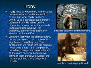 Irony




Irony results when there is a disparity
between what an audience would
expect and what really happens.
Orwell uses a particular type of irony –
dramatic irony. He relies on the
difference between what the animals
understand and what we, the
Snowball below the commandments.
audience, can conclude about the
situation at Animal Farm.
We know just what the animals know,
but we can see so much more of its
significance than they can. The
conclusions we reach that the animals
never quite get to – that the pigs are
decadent, corrupt, and immoral – are
all the more powerful because we
arrive at them ourselves, without the
narrator pointing these things out
directly.
Napoleon overindulging himself.

 