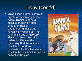 Irony (cont’d)


Orwell uses dramatic irony to
create a particularly subtle
satire. Satire stages a
critique of an individual,
group, or idea by
exaggerating faults and
revealing hypocrisies. The
dramatic irony of Animal
Farm achieves this aim
indirectly. We see the
hypocrisy that the animals
don't and therefore
understand in this backward
fashion that the book is deeply
critical of the pigs.

 
