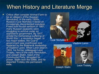 When History and Literature Merge


Critics often consider Animal Farm to
be an allegory of the Russian
Revolution. In the early 1900s,
Russia’s Czar Nicholas II faced an
increasingly discontented populace.
Freed from feudal serfdom in 1861,
many Russian peasants were
struggling to survive under an
oppressive government. By 1917,
amidst the tremendous suffering of
World War I, a revolution began. In
two major battles, the Czar’s
government was overthrown and
replaced by the Bolshevik leadership
of Vladimir Lenin. When Lenin died in
1924, his former colleagues Leon
Trotsky, hero of the early Revolution,
and Joseph Stalin, head of the
Communist Party, struggled for
power. Stalin won the battle, and he
deported Trotsky into permanent
exile.

Czar Nicholas II
Vladimir Lenin

Joseph Stalin

Leon Trotsky

 