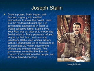 Joseph Stalin


Once in power, Stalin began, with
despotic urgency and exalted
nationalism, to move the Soviet Union
into the modern industrial age. His
government seized land in order to
create collective farms. Stalin’s Five
Year Plan was an attempt to modernize
Soviet industry. Many peasants refused
to give up their land, so to counter
resistance Stalin used vicious military
tactics. Rigged trials led to executions of
an estimated 20 million government
officials and ordinary citizens. The
government controlled the flow and
content of information to the people, and
all but outlawed churches.
Joseph Stalin

 