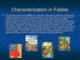 Characterization in Fables


We already know that a fable is a narration intended to enforce a useful truth.
Fables have two important characteristics. First, they teach a moral or lesson.
In Animal Farm, the moral involves Orwell’s views about Soviet politics.
Second, the characters are most frequently animals. These animal characters
often function as a satiric device to point out the follies of humankind. Though
Old Major, Snowball, and Napoleon may represent Karl Marx, Leon Trotsky,
and Joseph Stalin, many of the story characters are much more general. Some
animals are grouped together as a single character—“the sheep,” “the hens,”
and “the dogs.” Orwell also capitalizes on the traits generally associated with
particular animals, such as sheep as followers and dogs as loyal.

 