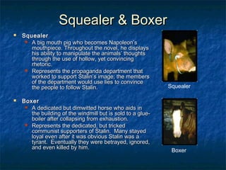 Squealer & Boxer




Squealer    
 A big mouth pig who becomes Napoleon’s
mouthpiece. Throughout the novel, he displays
his ability to manipulate the animals’ thoughts
through the use of hollow, yet convincing
rhetoric.
 Represents the propaganda department that
worked to support Stalin’s image; the members
of the department would use lies to convince
the people to follow Stalin.

Squealer

Boxer    
 A dedicated but dimwitted horse who aids in
the building of the windmill but is sold to a glueboiler after collapsing from exhaustion.
 Represents the dedicated, but tricked
communist supporters of Stalin. Many stayed
loyal even after it was obvious Stalin was a
tyrant. Eventually they were betrayed, ignored,
and even killed by him.

Boxer

 