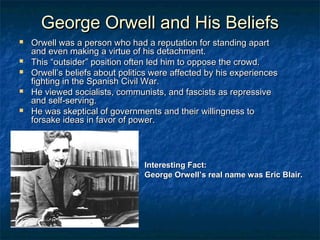 George Orwell and His Beliefs






Orwell was a person who had a reputation for standing apart
and even making a virtue of his detachment.
This “outsider” position often led him to oppose the crowd.
Orwell’s beliefs about politics were affected by his experiences
fighting in the Spanish Civil War.
He viewed socialists, communists, and fascists as repressive
and self-serving.
He was skeptical of governments and their willingness to
forsake ideas in favor of power.

Interesting Fact:
George Orwell’s real name was Eric Blair.

 