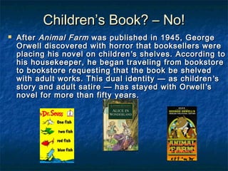 Children’s Book? – No!


After Animal Farm was published in 1945, George
Orwell discovered with horror that booksellers were
placing his novel on children ’s shelves. According to
his housekeeper, he began traveling from bookstore
to bookstore requesting that the book be shelved
with adult works. This dual identity — as children ’s
story and adult satire — has stayed with Orwell ’s
novel for more than fifty years.

 