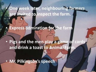 • One week later, neighbouring farmers
are invited to inspect the farm.
• Express admiration for the farm
• Pigs and the men play a game of cards
and drink a toast to Animal Farm.
• Mr. Pilkington’s speech

 