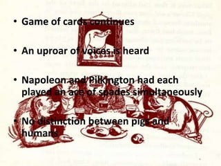 • Game of cards continues
• An uproar of voices is heard
• Napoleon and Pilkington had each
played an ace of spades simultaneously
• No distinction between pigs and
humans

 