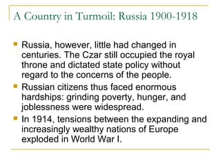 A Country in Turmoil: Russia 1900-1918
 Russia, however, little had changed in
centuries. The Czar still occupied the royal
throne and dictated state policy without
regard to the concerns of the people.
 Russian citizens thus faced enormous
hardships: grinding poverty, hunger, and
joblessness were widespread.
 In 1914, tensions between the expanding and
increasingly wealthy nations of Europe
exploded in World War I.
 