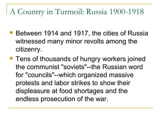 A Country in Turmoil: Russia 1900-1918
 Between 1914 and 1917, the cities of Russia
witnessed many minor revolts among the
citizenry.
 Tens of thousands of hungry workers joined
the communist "soviets"--the Russian word
for "councils"--which organized massive
protests and labor strikes to show their
displeasure at food shortages and the
endless prosecution of the war.
 