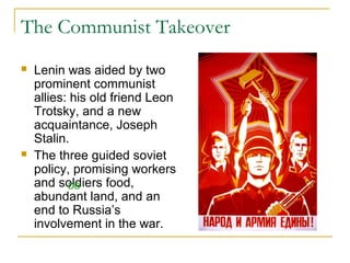 The Communist Takeover
 Lenin was aided by two
prominent communist
allies: his old friend Leon
Trotsky, and a new
acquaintance, Joseph
Stalin.
 The three guided soviet
policy, promising workers
and soldiers food,
abundant land, and an
end to Russia’s
involvement in the war.
DB
 