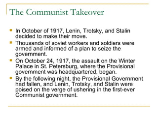 The Communist Takeover
 In October of 1917, Lenin, Trotsky, and Stalin
decided to make their move.
 Thousands of soviet workers and soldiers were
armed and informed of a plan to seize the
government.
 On October 24, 1917, the assault on the Winter
Palace in St. Petersburg, where the Provisional
government was headquartered, began.
 By the following night, the Provisional Government
had fallen, and Lenin, Trotsky, and Stalin were
poised on the verge of ushering in the first-ever
Communist government.
 