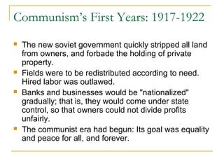 Communism’s First Years: 1917-1922
 The new soviet government quickly stripped all land
from owners, and forbade the holding of private
property.
 Fields were to be redistributed according to need.
Hired labor was outlawed.
 Banks and businesses would be "nationalized"
gradually; that is, they would come under state
control, so that owners could not divide profits
unfairly.
 The communist era had begun: Its goal was equality
and peace for all, and forever.
 