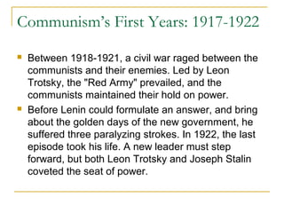 Communism’s First Years: 1917-1922
 Between 1918-1921, a civil war raged between the
communists and their enemies. Led by Leon
Trotsky, the "Red Army" prevailed, and the
communists maintained their hold on power.
 Before Lenin could formulate an answer, and bring
about the golden days of the new government, he
suffered three paralyzing strokes. In 1922, the last
episode took his life. A new leader must step
forward, but both Leon Trotsky and Joseph Stalin
coveted the seat of power.
 