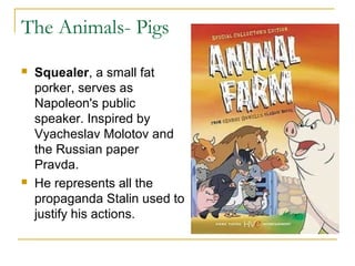 The Animals- Pigs
 Squealer, a small fat
porker, serves as
Napoleon's public
speaker. Inspired by
Vyacheslav Molotov and
the Russian paper
Pravda.
 He represents all the
propaganda Stalin used to
justify his actions.
 