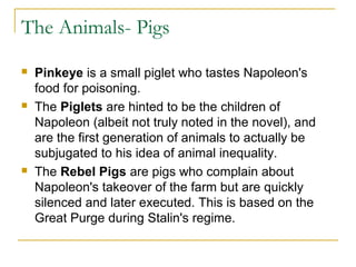 The Animals- Pigs
 Pinkeye is a small piglet who tastes Napoleon's
food for poisoning.
 The Piglets are hinted to be the children of
Napoleon (albeit not truly noted in the novel), and
are the first generation of animals to actually be
subjugated to his idea of animal inequality.
 The Rebel Pigs are pigs who complain about
Napoleon's takeover of the farm but are quickly
silenced and later executed. This is based on the
Great Purge during Stalin's regime.
 