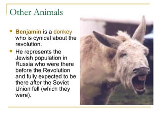 Other Animals
 Benjamin is a donkey
who is cynical about the
revolution.
 He represents the
Jewish population in
Russia who were there
before the Revolution
and fully expected to be
there after the Soviet
Union fell (which they
were).
 