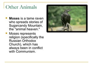 Other Animals
 Moses is a tame raven
who spreads stories of
Sugarcandy Mountain,
the "animal heaven."
 Moses represents
religion (specifically the
Russian Orthodox
Church), which has
always been in conflict
with Communism.
 