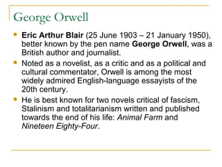 George Orwell
 Eric Arthur Blair (25 June 1903 – 21 January 1950),
better known by the pen name George Orwell, was a
British author and journalist.
 Noted as a novelist, as a critic and as a political and
cultural commentator, Orwell is among the most
widely admired English-language essayists of the
20th century.
 He is best known for two novels critical of fascism,
Stalinism and totalitarianism written and published
towards the end of his life: Animal Farm and
Nineteen Eighty-Four.
 