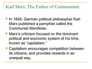 Karl Marx: The Father of Communism
 In 1848, German political philosopher Karl
Marx published a pamphlet called the
Communist Manifesto.
 Marx’s criticism focused on the dominant
political and economic system of his time,
known as “capitalism.”
 Capitalism encourages competition between
its citizens, and provides rewards in an
unequal way.
 