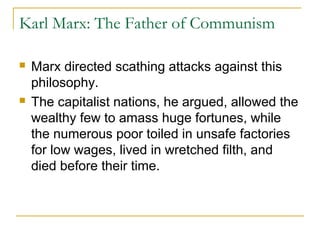 Karl Marx: The Father of Communism
 Marx directed scathing attacks against this
philosophy.
 The capitalist nations, he argued, allowed the
wealthy few to amass huge fortunes, while
the numerous poor toiled in unsafe factories
for low wages, lived in wretched filth, and
died before their time.
 