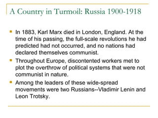 A Country in Turmoil: Russia 1900-1918
 In 1883, Karl Marx died in London, England. At the
time of his passing, the full-scale revolutions he had
predicted had not occurred, and no nations had
declared themselves communist.
 Throughout Europe, discontented workers met to
plot the overthrow of political systems that were not
communist in nature.
 Among the leaders of these wide-spread
movements were two Russians--Vladimir Lenin and
Leon Trotsky.
 