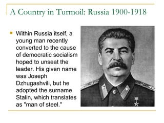 A Country in Turmoil: Russia 1900-1918
 Within Russia itself, a
young man recently
converted to the cause
of democratic socialism
hoped to unseat the
leader. His given name
was Joseph
Dzhugashvili, but he
adopted the surname
Stalin, which translates
as "man of steel."
 