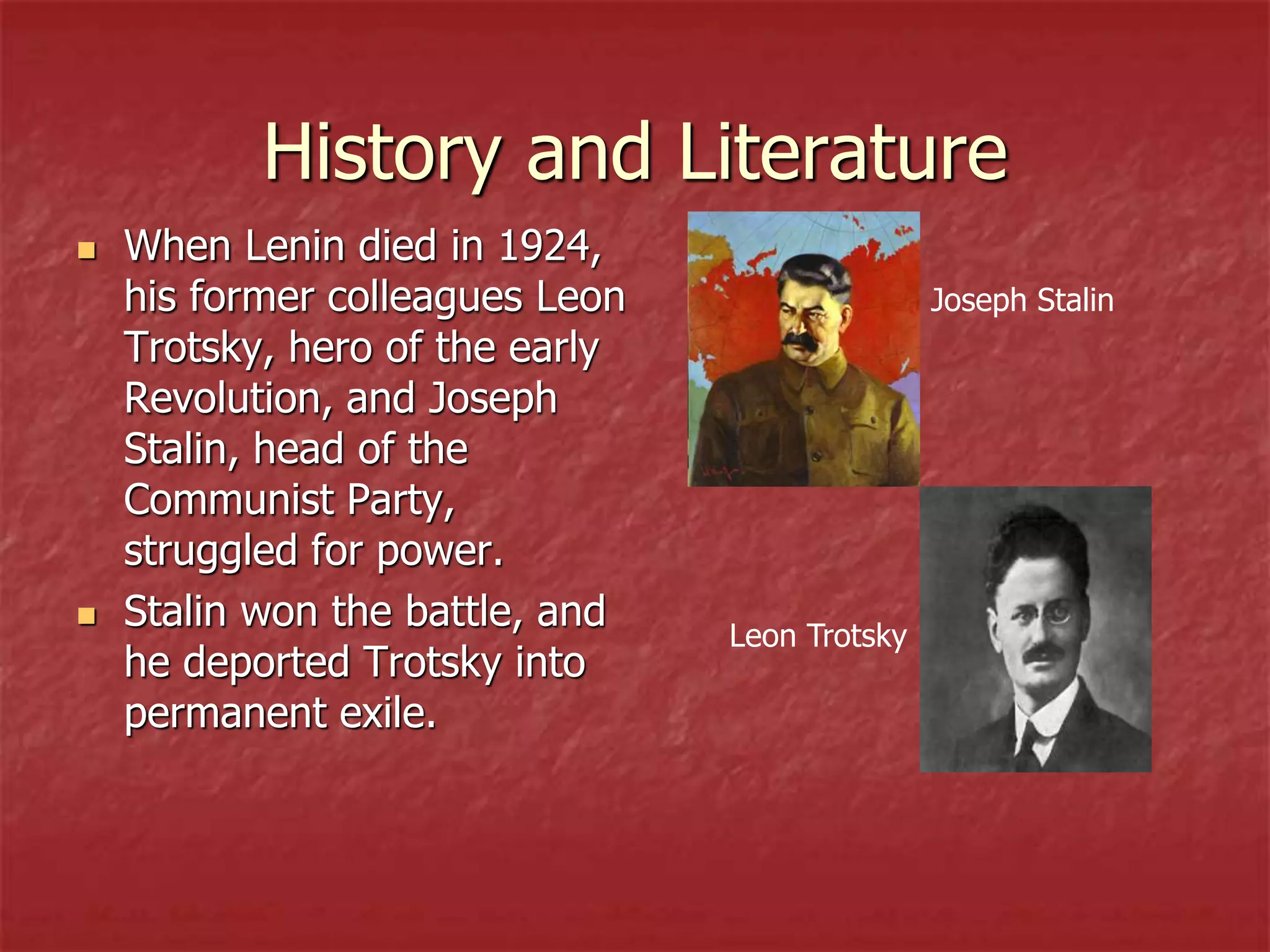 History and Literature
 When Lenin died in 1924,
his former colleagues Leon
Trotsky, hero of the early
Revolution, and Joseph
Stalin, head of the
Communist Party,
struggled for power.
 Stalin won the battle, and
he deported Trotsky into
permanent exile.
Joseph Stalin
Leon Trotsky
 
