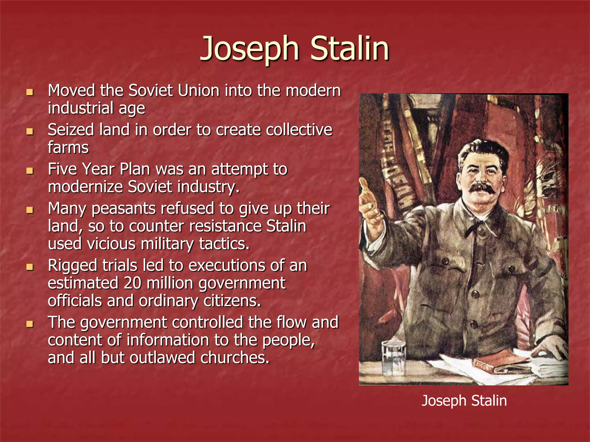Joseph Stalin
 Moved the Soviet Union into the modern
industrial age
 Seized land in order to create collective
farms
 Five Year Plan was an attempt to
modernize Soviet industry.
 Many peasants refused to give up their
land, so to counter resistance Stalin
used vicious military tactics.
 Rigged trials led to executions of an
estimated 20 million government
officials and ordinary citizens.
 The government controlled the flow and
content of information to the people,
and all but outlawed churches.
Joseph Stalin
 