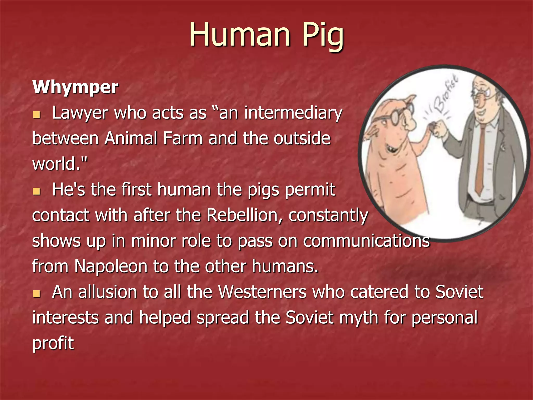 Human Pig
Whymper
 Lawyer who acts as “an intermediary
between Animal Farm and the outside
world."
 He's the first human the pigs permit
contact with after the Rebellion, constantly
shows up in minor role to pass on communications
from Napoleon to the other humans.
 An allusion to all the Westerners who catered to Soviet
interests and helped spread the Soviet myth for personal
profit
 