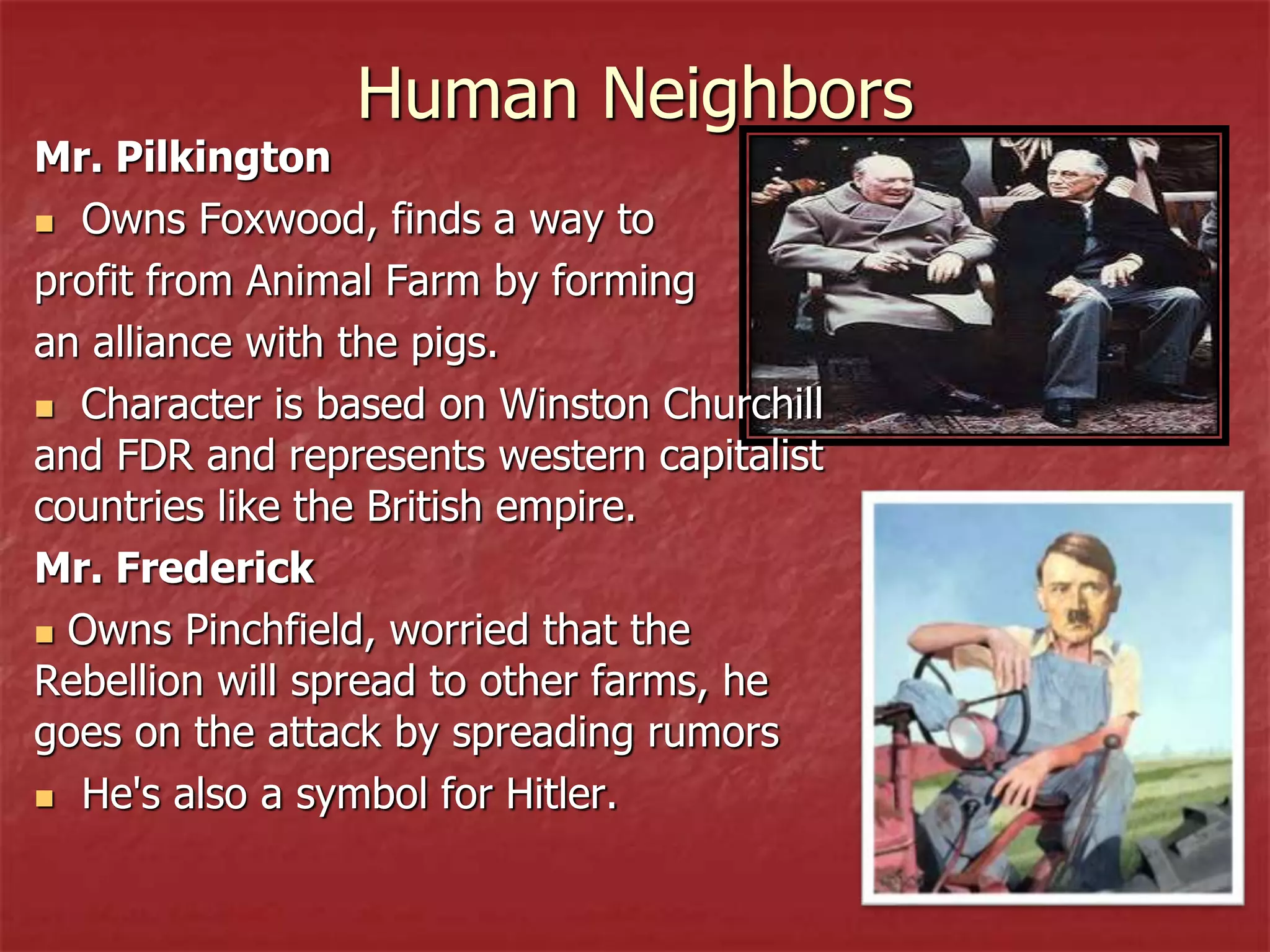 Human Neighbors
Mr. Pilkington
 Owns Foxwood, finds a way to
profit from Animal Farm by forming
an alliance with the pigs.
 Character is based on Winston Churchill
and FDR and represents western capitalist
countries like the British empire.
Mr. Frederick
 Owns Pinchfield, worried that the
Rebellion will spread to other farms, he
goes on the attack by spreading rumors
 He's also a symbol for Hitler.
 