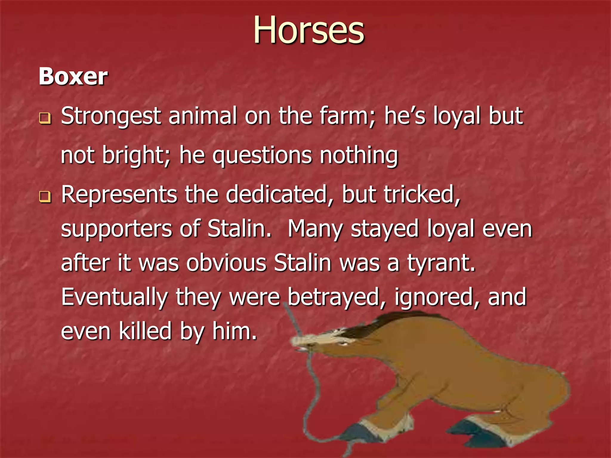 Horses
Boxer
 Strongest animal on the farm; he’s loyal but
not bright; he questions nothing
 Represents the dedicated, but tricked,
supporters of Stalin. Many stayed loyal even
after it was obvious Stalin was a tyrant.
Eventually they were betrayed, ignored, and
even killed by him.
 