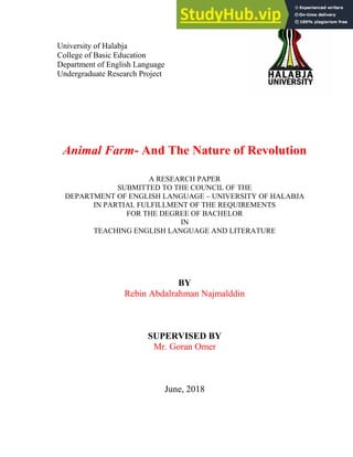 University of Halabja
College of Basic Education
Department of English Language
Undergraduate Research Project
Animal Farm- And The Nature of Revolution
A RESEARCH PAPER
SUBMITTED TO THE COUNCIL OF THE
DEPARTMENT OF ENGLISH LANGUAGE – UNIVERSITY OF HALABJA
IN PARTIAL FULFILLMENT OF THE REQUIREMENTS
FOR THE DEGREE OF BACHELOR
IN
TEACHING ENGLISH LANGUAGE AND LITERATURE
BY
Rebin Abdalrahman Najmalddin
SUPERVISED BY
Mr. Goran Omer
June, 2018
 