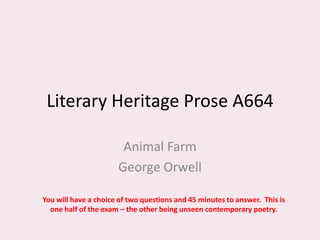 Literary Heritage Prose A664

                       Animal Farm
                      George Orwell

You will have a choice of two questions and 45 minutes to answer. This is
  one half of the exam – the other being unseen contemporary poetry.
 