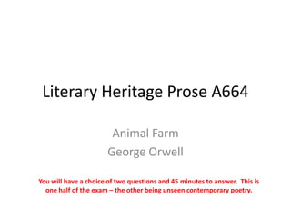 Literary Heritage Prose A664

                       Animal Farm
                      George Orwell

You will have a choice of two questions and 45 minutes to answer. This is
  one half of the exam – the other being unseen contemporary poetry.
 