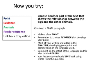 Now you try:
                           Choose another part of the text that
Point                      shows the relationship between the
Evidence                   pigs and the other animals.
Analysis                Construct a PEARL paragraph.
Reader response
                        • Make a clear POINT
Link back to question   • Remember to choose EVIDENCE that develops
                          your point.
                        • Most of your writing should be in the
                          ANALYSIS, developing your point and
                          commenting on the language used.
                        • Comment on the effect of this language and/or
                          idea on the READER.
                        • Your last sentence should LINK back using
                          words from the question.
 