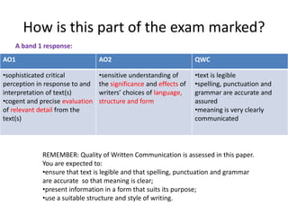 How is this part of the exam marked?
    A band 1 response:
AO1                              AO2                               QWC

•sophisticated critical          •sensitive understanding of       •text is legible
perception in response to and    the significance and effects of   •spelling, punctuation and
interpretation of text(s)        writers’ choices of language,     grammar are accurate and
•cogent and precise evaluation   structure and form                assured
of relevant detail from the                                        •meaning is very clearly
text(s)                                                            communicated




             REMEMBER: Quality of Written Communication is assessed in this paper.
             You are expected to:
             •ensure that text is legible and that spelling, punctuation and grammar
             are accurate so that meaning is clear;
             •present information in a form that suits its purpose;
             •use a suitable structure and style of writing.
 