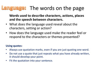 The words on the page
  Words used to describe characters, actions, places
  and the speech between characters.
• What does the language used reveal about the
  characters, setting or action?
• How does the language used make the reader feel or
  respond to the characters or themes presented?

Using quotes:
• Always use quotation marks, even if you are just quoting one word.
• Do not use a quote that just repeats what you have already written,
   it should develop your point.
• Fit the quotation into your sentence.
 