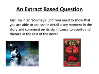 An Extract Based Question
Just like in an ‘Journey’s End’ you need to show that
you are able to analyse in detail a key moment in the
story and comment on its significance to events and
themes in the rest of the novel.
 