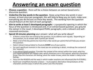 Answering an exam question
•   Choose a question - there will be a choice between an extract based and a
    discursive question.
•   Underline the key words in the question. Keep using these key words in your
    answer, at least once per paragraph, this will help to keep you on track; make sure
    everything you do focuses on these key words. The wording from the question
    should feature at the start of each paragraph.
•   Aim to write at least 5 developed paragraphs – a purposeful opening in which the
    focus of the question is introduced and, in an extract based question, you ground
    the extract in the novel; 3 developed PEARL paragraphs; and a relevant and well-
    reasoned conclusion.
•   Spend 10 minutes planning your answer: what will you write about?
     – If there is more than one strand to the question, try to address each equally. Depending on
       the question, try to answer with 2 points per strand.
     – Make a list of the key points (no more than a few words per point) that will help you answer
       the question.
     – Select relevant textual detail to illustrate EVERY one of your points.
     – For each significant moment in the novel you are analysing in detail, mindmap the context of
       the ‘moment’.
     – In an extract based question Consider the context of the extract within the novel: what has
       just happened/what will happen next; which characters are in this extract; what the characters
       know; how the characters are feeling; what the reader knows; what the reader is likely to be
       feeling.
     – Focus on the READER and the ways in which reader reactions are influenced (the R of PEARL).
     – Avoid over-simplified character analysis – try to explore alternative interpretations of the
       characters and the ways in which the author uses the character.
 