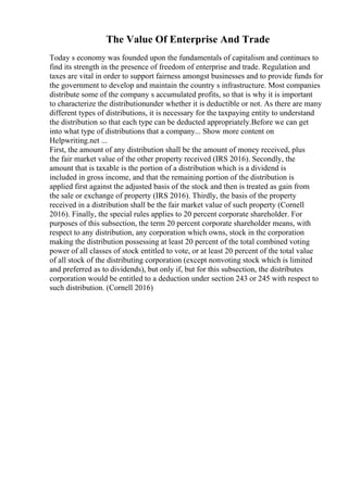 The Value Of Enterprise And Trade
Today s economy was founded upon the fundamentals of capitalism and continues to
find its strength in the presence of freedom of enterprise and trade. Regulation and
taxes are vital in order to support fairness amongst businesses and to provide funds for
the government to develop and maintain the country s infrastructure. Most companies
distribute some of the company s accumulated profits, so that is why it is important
to characterize the distributionunder whether it is deductible or not. As there are many
different types of distributions, it is necessary for the taxpaying entity to understand
the distribution so that each type can be deducted appropriately.Before we can get
into what type of distributions that a company... Show more content on
Helpwriting.net ...
First, the amount of any distribution shall be the amount of money received, plus
the fair market value of the other property received (IRS 2016). Secondly, the
amount that is taxable is the portion of a distribution which is a dividend is
included in gross income, and that the remaining portion of the distribution is
applied first against the adjusted basis of the stock and then is treated as gain from
the sale or exchange of property (IRS 2016). Thirdly, the basis of the property
received in a distribution shall be the fair market value of such property (Cornell
2016). Finally, the special rules applies to 20 percent corporate shareholder. For
purposes of this subsection, the term 20 percent corporate shareholder means, with
respect to any distribution, any corporation which owns, stock in the corporation
making the distribution possessing at least 20 percent of the total combined voting
power of all classes of stock entitled to vote, or at least 20 percent of the total value
of all stock of the distributing corporation (except nonvoting stock which is limited
and preferred as to dividends), but only if, but for this subsection, the distributes
corporation would be entitled to a deduction under section 243 or 245 with respect to
such distribution. (Cornell 2016)
 