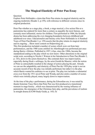 The Magical Elasticity of Peter Pan Essay
Question:
Explore Peter Hollindale s claim that Peter Pan retains its magical elasticity and its
ongoing modernity (Reader 2, p.159), with reference to different versions since its
original production.
Peter Pan whether as a stage play, a book, a stage musical, a live action film or a
pantomime has endured for more than a century as arguably the most famous, and
certainly most influential, stories for children. First performed in 1904, the fairytale
drama has been addressing the ever changing boundaries between childhood and
adulthood ever since. Educationalist and literary critic Peter Hollindale in A Hundred
Years of Peter Pan (Reader 2, p. 159) asserts that the play retains its magical elasticity
and its ongoing ... Show more content on Helpwriting.net ...
This first production included a number of scenes which were cut from later
performances, and the 1908 scene entitled An Afterthought was performed just once
during Barrie s lifetime. Published in 1957, it has, since the 1980s, become the
standardized ending to the play which we now know. Other alterations to the original
script were, according to Nicola J. Watson in her Introduction to Peter Pan (Reader 2,
p. 143), down to the actors themselves. She contends there was improvisation,
especially during Hook s soliloquy, by the actor Gerald du Maurier, while the notion
of Peter as untouchable resulted in the change of actress playing the part. Already
we can see the adaptability and elasticity of Peter Pan the 1928 play script is not an
accurate record of how the play was initially performed, but rather it is the play
which Barrie wanted his audience to see in print. The play text includes a substantial
cross over from the 1911 novel Peter and Wendy, and also omits a number of scenes
which were initially played, many largely down to improvisation.
At the time of the play s performance, during the Edwardian era, it was noted by
theatre historian Tracy Davis that Peter Pan was first produced at a transitional
moment in stage history , which was characterized by the waning influence of
pantomime, the emergence of the Christmas fairy play, and the prevalence of realism
in straight drama (EA300 Study Guide, p. 145). In
 